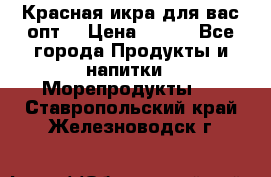 Красная икра для вас.опт. › Цена ­ 900 - Все города Продукты и напитки » Морепродукты   . Ставропольский край,Железноводск г.